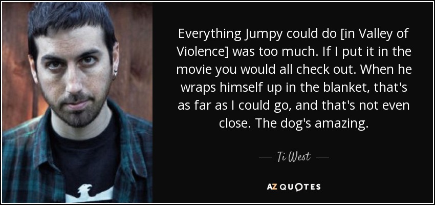Everything Jumpy could do [in Valley of Violence] was too much. If I put it in the movie you would all check out. When he wraps himself up in the blanket, that's as far as I could go, and that's not even close. The dog's amazing. - Ti West