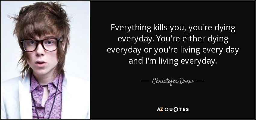 Everything kills you, you're dying everyday. You're either dying everyday or you're living every day and I'm living everyday. - Christofer Drew