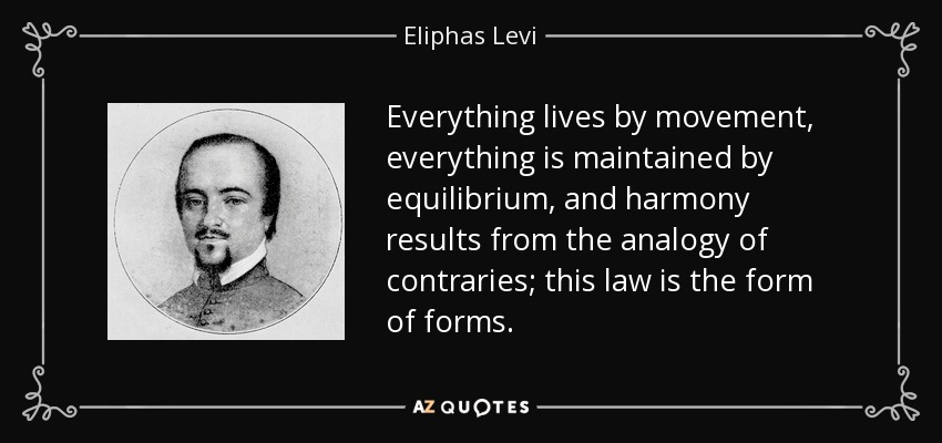 Everything lives by movement, everything is maintained by equilibrium, and harmony results from the analogy of contraries; this law is the form of forms. - Eliphas Levi