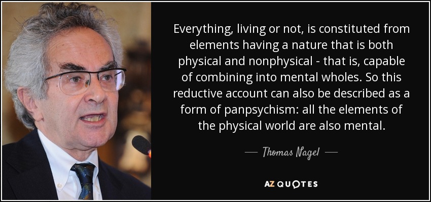 Everything, living or not, is constituted from elements having a nature that is both physical and nonphysical - that is, capable of combining into mental wholes. So this reductive account can also be described as a form of panpsychism: all the elements of the physical world are also mental. - Thomas Nagel