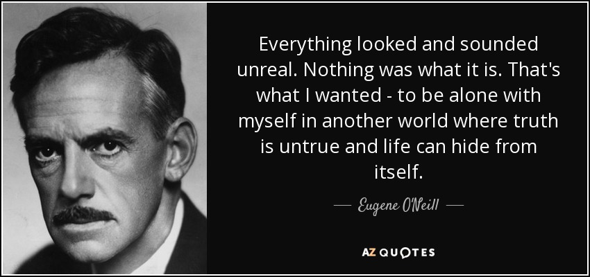 Everything looked and sounded unreal. Nothing was what it is. That's what I wanted - to be alone with myself in another world where truth is untrue and life can hide from itself. - Eugene O'Neill