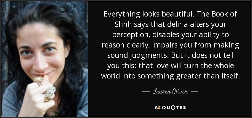 Everything looks beautiful. The Book of Shhh says that deliria alters your perception, disables your ability to reason clearly, impairs you from making sound judgments. But it does not tell you this: that love will turn the whole world into something greater than itself. - Lauren Oliver