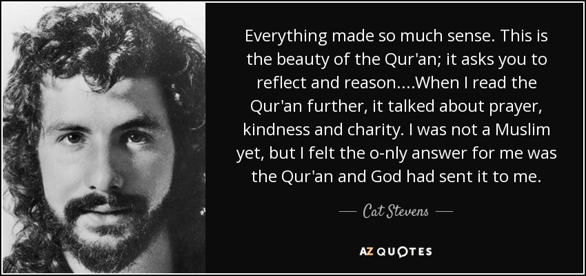 Everything made so much sense. This is the beauty of the Qur'an; it asks you to reflect and reason....When I read the Qur'an further, it talked about prayer, kindness and charity. I was not a Muslim yet, but I felt the o­nly answer for me was the Qur'an and God had sent it to me. - Cat Stevens