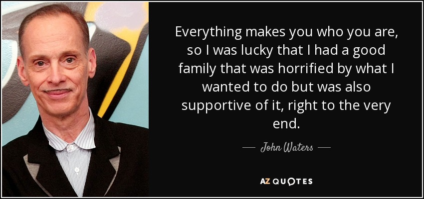 Everything makes you who you are, so I was lucky that I had a good family that was horrified by what I wanted to do but was also supportive of it, right to the very end. - John Waters