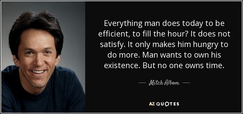 Everything man does today to be efficient, to fill the hour? It does not satisfy. It only makes him hungry to do more. Man wants to own his existence. But no one owns time. - Mitch Albom