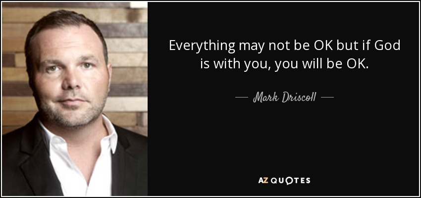 Everything may not be OK but if God is with you, you will be OK. - Mark Driscoll