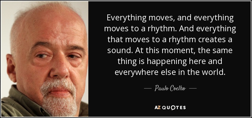 Everything moves, and everything moves to a rhythm. And everything that moves to a rhythm creates a sound. At this moment, the same thing is happening here and everywhere else in the world. - Paulo Coelho