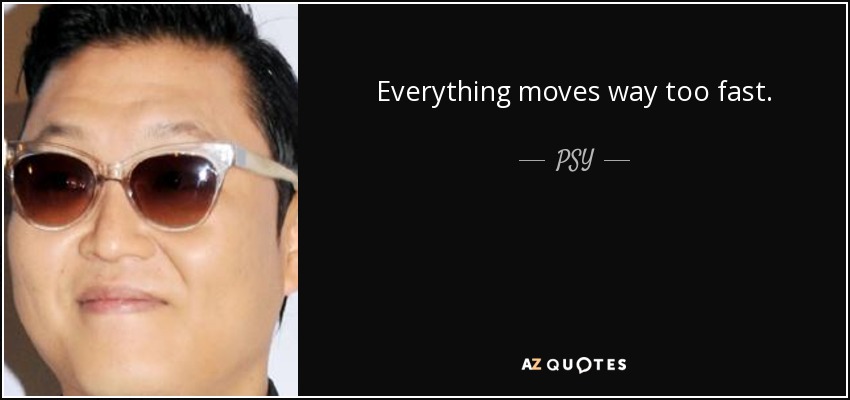 Everything moves way too fast. - PSY