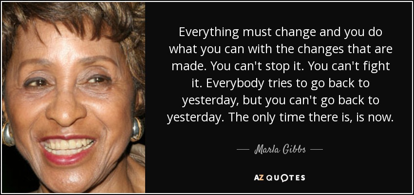 Everything must change and you do what you can with the changes that are made. You can't stop it. You can't fight it. Everybody tries to go back to yesterday, but you can't go back to yesterday. The only time there is, is now. - Marla Gibbs