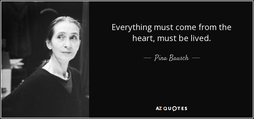 Everything must come from the heart, must be lived. - Pina Bausch
