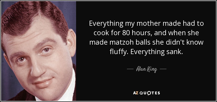 Everything my mother made had to cook for 80 hours, and when she made matzoh balls she didn't know fluffy. Everything sank. - Alan King