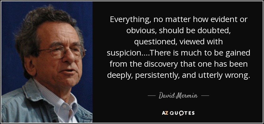 Everything, no matter how evident or obvious, should be doubted, questioned, viewed with suspicion....There is much to be gained from the discovery that one has been deeply, persistently, and utterly wrong. - David Mermin