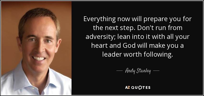 Everything now will prepare you for the next step. Don't run from adversity; lean into it with all your heart and God will make you a leader worth following. - Andy Stanley