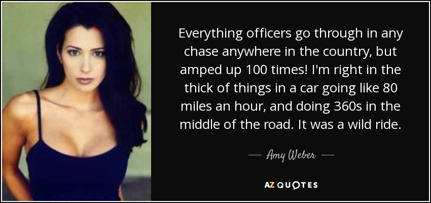 Everything officers go through in any chase anywhere in the country, but amped up 100 times! I'm right in the thick of things in a car going like 80 miles an hour, and doing 360s in the middle of the road. It was a wild ride. - Amy Weber
