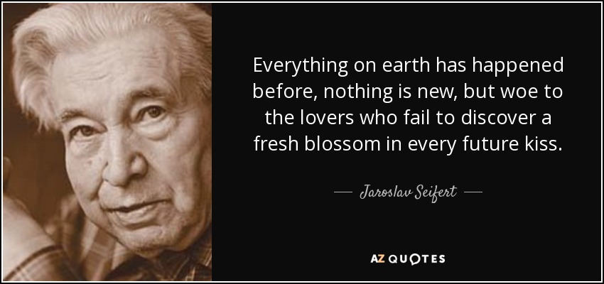Everything on earth has happened before, nothing is new, but woe to the lovers who fail to discover a fresh blossom in every future kiss. - Jaroslav Seifert