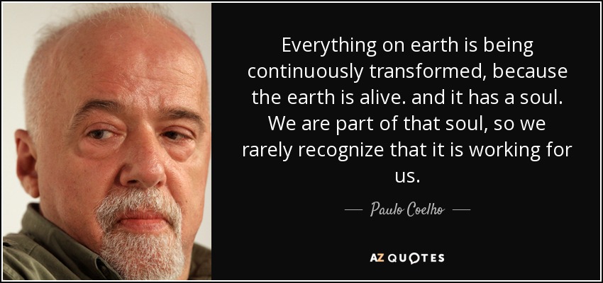 Everything on earth is being continuously transformed, because the earth is alive . and it has a soul. We are part of that soul, so we rarely recognize that it is working for us. - Paulo Coelho