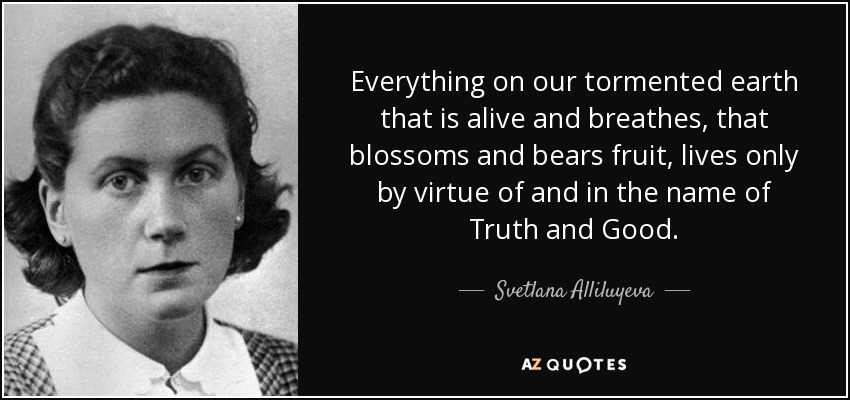 Everything on our tormented earth that is alive and breathes, that blossoms and bears fruit, lives only by virtue of and in the name of Truth and Good. - Svetlana Alliluyeva