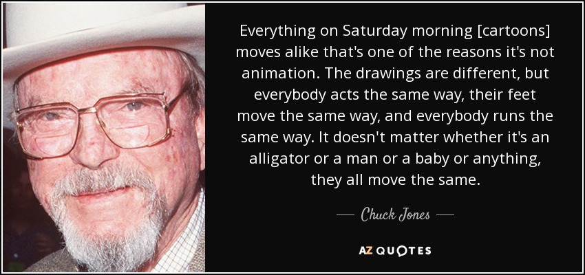 Everything on Saturday morning [cartoons] moves alike that's one of the reasons it's not animation. The drawings are different, but everybody acts the same way, their feet move the same way, and everybody runs the same way. It doesn't matter whether it's an alligator or a man or a baby or anything, they all move the same. - Chuck Jones
