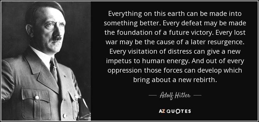 Everything on this earth can be made into something better. Every defeat may be made the foundation of a future victory. Every lost war may be the cause of a later resurgence. Every visitation of distress can give a new impetus to human energy. And out of every oppression those forces can develop which bring about a new rebirth. - Adolf Hitler