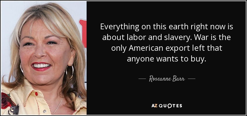 Everything on this earth right now is about labor and slavery. War is the only American export left that anyone wants to buy. - Roseanne Barr