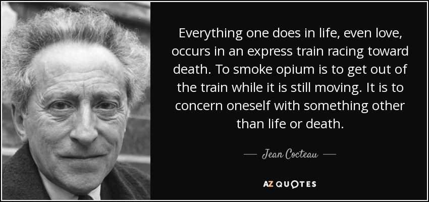 Everything one does in life, even love, occurs in an express train racing toward death. To smoke opium is to get out of the train while it is still moving. It is to concern oneself with something other than life or death. - Jean Cocteau