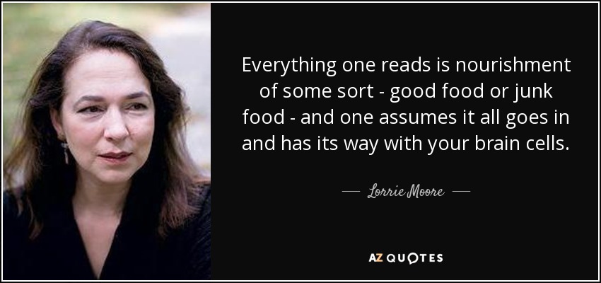 Everything one reads is nourishment of some sort - good food or junk food - and one assumes it all goes in and has its way with your brain cells. - Lorrie Moore