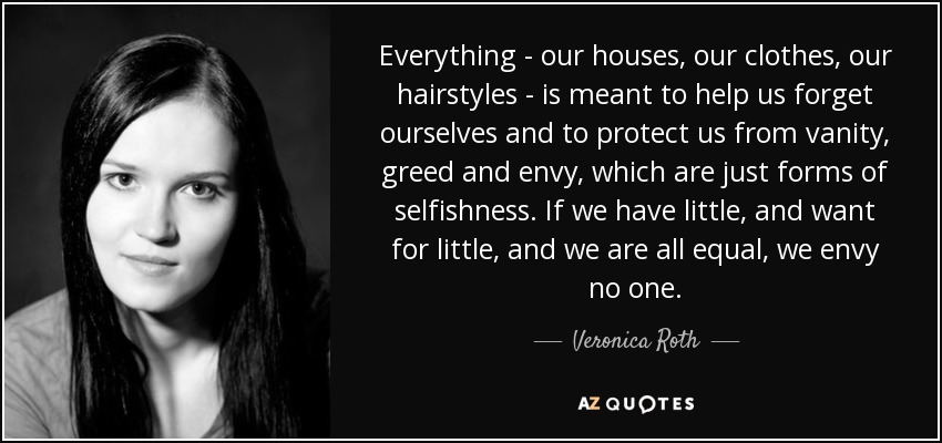 Everything - our houses, our clothes, our hairstyles - is meant to help us forget ourselves and to protect us from vanity, greed and envy, which are just forms of selfishness. If we have little, and want for little, and we are all equal, we envy no one. - Veronica Roth