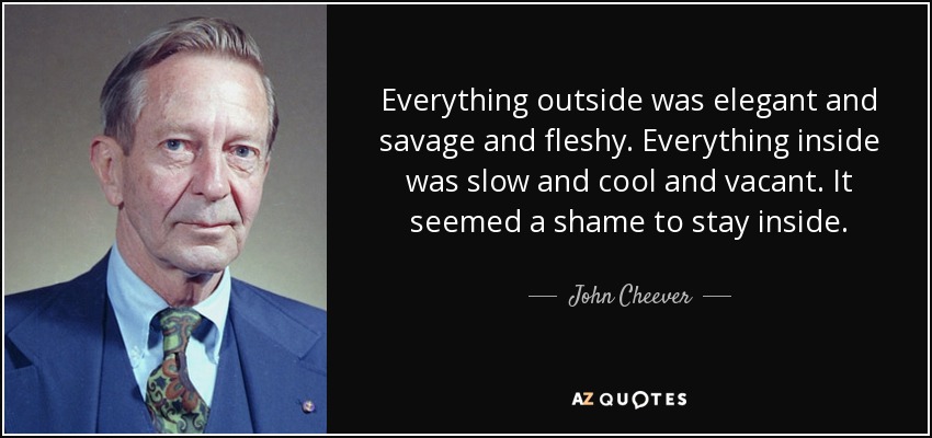 Everything outside was elegant and savage and fleshy. Everything inside was slow and cool and vacant. It seemed a shame to stay inside. - John Cheever