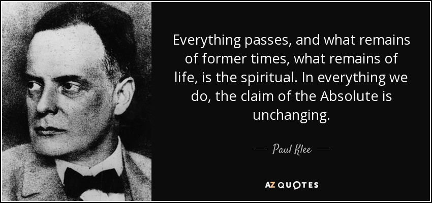 Everything passes, and what remains of former times, what remains of life, is the spiritual. In everything we do, the claim of the Absolute is unchanging. - Paul Klee