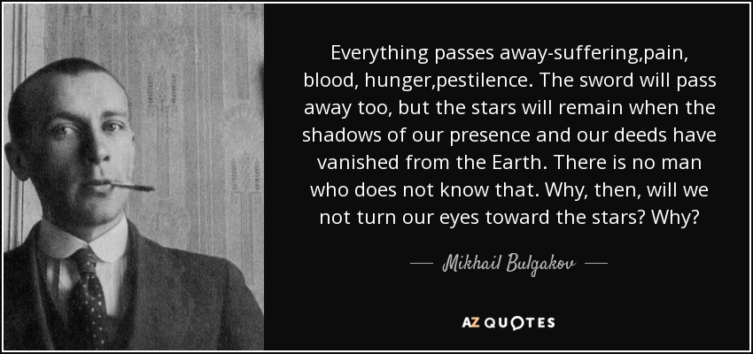 Everything passes away-suffering,pain, blood, hunger,pestilence. The sword will pass away too, but the stars will remain when the shadows of our presence and our deeds have vanished from the Earth. There is no man who does not know that. Why, then, will we not turn our eyes toward the stars? Why? - Mikhail Bulgakov