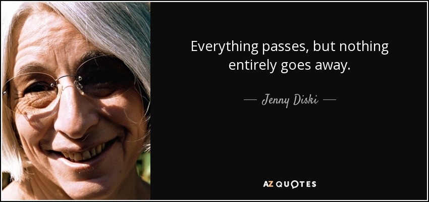 Everything passes, but nothing entirely goes away. - Jenny Diski