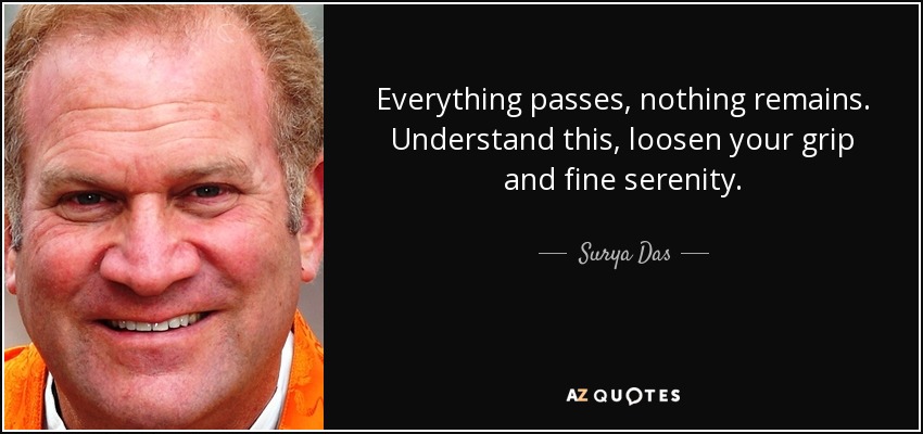 Everything passes, nothing remains. Understand this, loosen your grip and fine serenity. - Surya Das