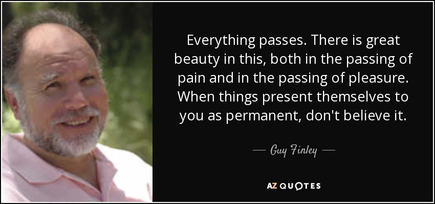Everything passes. There is great beauty in this, both in the passing of pain and in the passing of pleasure. When things present themselves to you as permanent, don't believe it. - Guy Finley