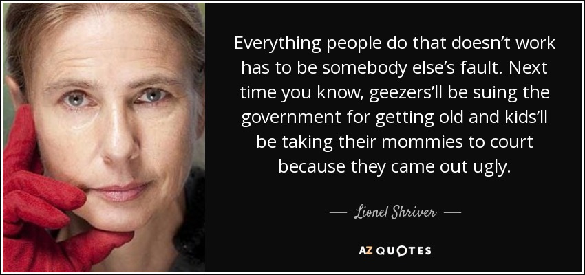 Everything people do that doesn’t work has to be somebody else’s fault. Next time you know, geezers’ll be suing the government for getting old and kids’ll be taking their mommies to court because they came out ugly. - Lionel Shriver