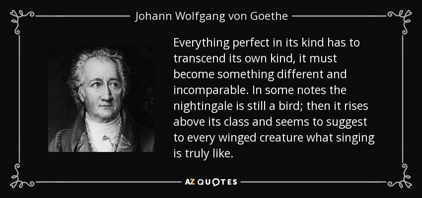 Everything perfect in its kind has to transcend its own kind, it must become something different and incomparable. In some notes the nightingale is still a bird; then it rises above its class and seems to suggest to every winged creature what singing is truly like. - Johann Wolfgang von Goethe