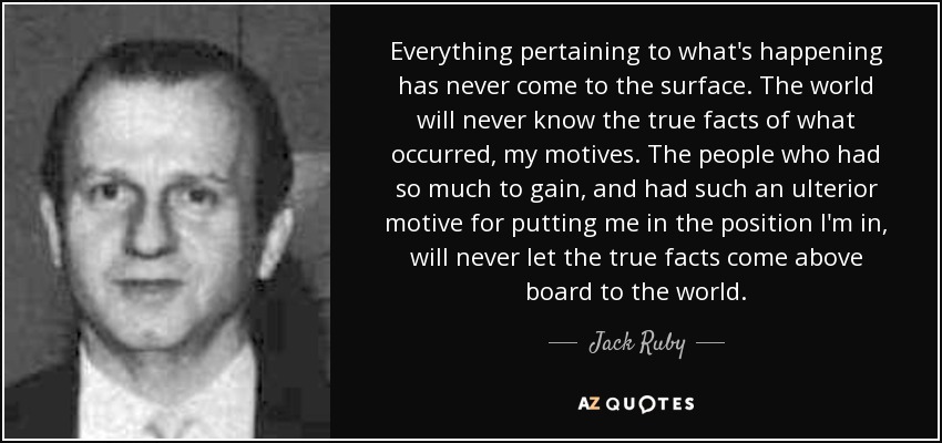 Everything pertaining to what's happening has never come to the surface. The world will never know the true facts of what occurred, my motives. The people who had so much to gain, and had such an ulterior motive for putting me in the position I'm in, will never let the true facts come above board to the world. - Jack Ruby