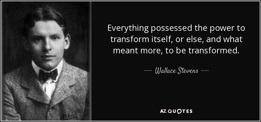 Everything possessed the power to transform itself, or else, and what meant more, to be transformed. - Wallace Stevens