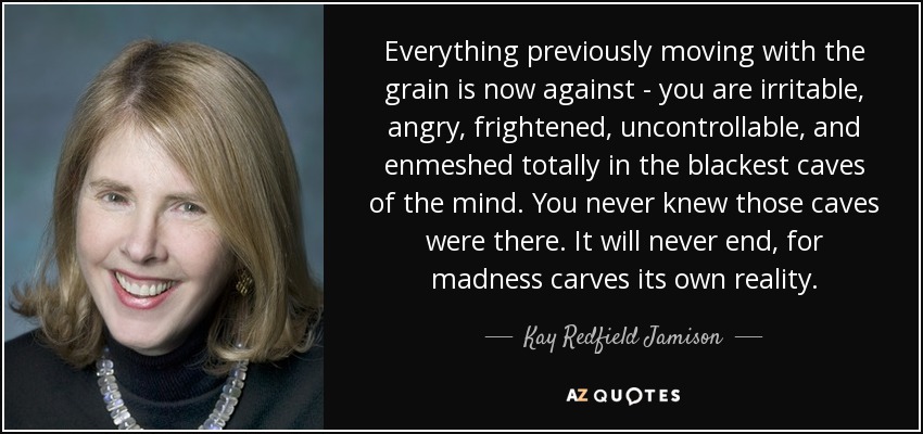 Everything previously moving with the grain is now against - you are irritable, angry, frightened, uncontrollable, and enmeshed totally in the blackest caves of the mind. You never knew those caves were there. It will never end, for madness carves its own reality. - Kay Redfield Jamison