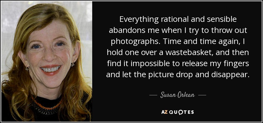 Everything rational and sensible abandons me when I try to throw out photographs. Time and time again, I hold one over a wastebasket, and then find it impossible to release my fingers and let the picture drop and disappear. - Susan Orlean