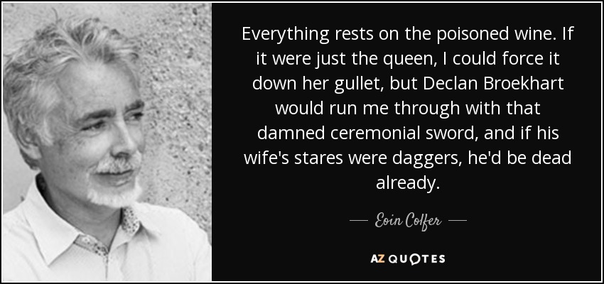 Everything rests on the poisoned wine. If it were just the queen, I could force it down her gullet, but Declan Broekhart would run me through with that damned ceremonial sword, and if his wife's stares were daggers, he'd be dead already. - Eoin Colfer