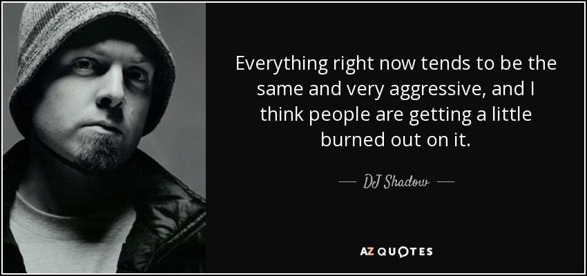 Everything right now tends to be the same and very aggressive, and I think people are getting a little burned out on it. - DJ Shadow