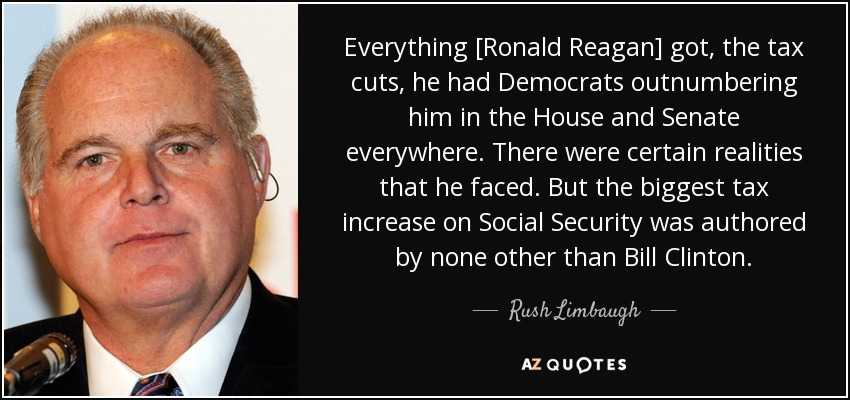 Everything [Ronald Reagan] got, the tax cuts, he had Democrats outnumbering him in the House and Senate everywhere. There were certain realities that he faced. But the biggest tax increase on Social Security was authored by none other than Bill Clinton. - Rush Limbaugh