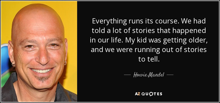 Everything runs its course. We had told a lot of stories that happened in our life. My kid was getting older, and we were running out of stories to tell. - Howie Mandel