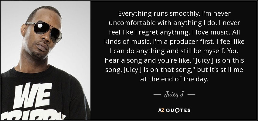 Everything runs smoothly. I'm never uncomfortable with anything I do. I never feel like I regret anything. I love music. All kinds of music. I'm a producer first. I feel like I can do anything and still be myself. You hear a song and you're like, 