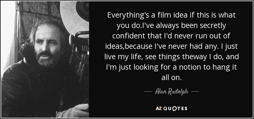 Everything's a film idea if this is what you do.I've always been secretly confident that I'd never run out of ideas,because I've never had any. I just live my life, see things theway I do, and I'm just looking for a notion to hang it all on. - Alan Rudolph