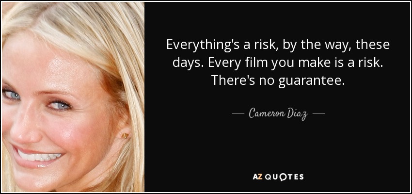 Everything's a risk, by the way, these days. Every film you make is a risk. There's no guarantee. - Cameron Diaz