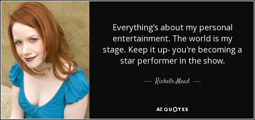 Everything's about my personal entertainment. The world is my stage. Keep it up- you're becoming a star performer in the show. - Richelle Mead