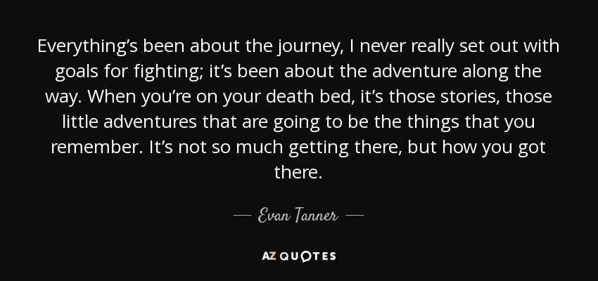 Everything’s been about the journey, I never really set out with goals for fighting; it’s been about the adventure along the way. When you’re on your death bed, it’s those stories, those little adventures that are going to be the things that you remember. It’s not so much getting there, but how you got there. - Evan Tanner