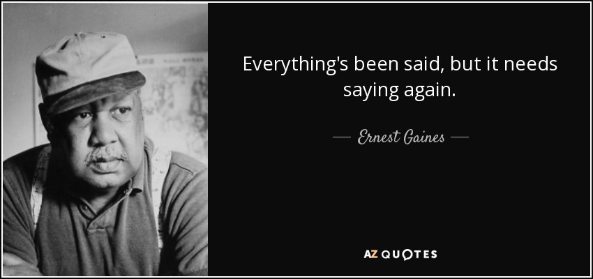 Everything's been said, but it needs saying again. - Ernest Gaines