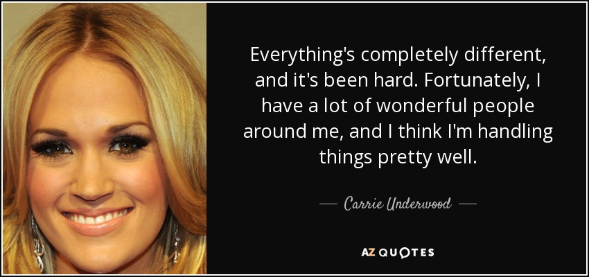 Everything's completely different, and it's been hard. Fortunately, I have a lot of wonderful people around me, and I think I'm handling things pretty well. - Carrie Underwood